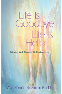 Life Is Goodbye Life Is Hello: Grieving Well Through All Kinds Of Loss by Alla Renee Bozarth Ph.D